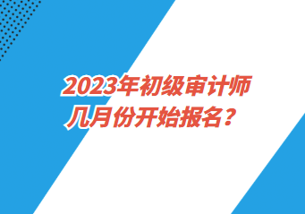 2023年初級(jí)審計(jì)師幾月份開始報(bào)名？