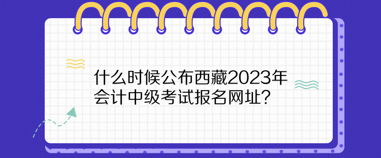 什么時候公布西藏2023年會計中級考試報名網(wǎng)址？