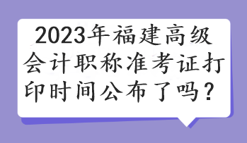 2023年福建高級會計職稱準(zhǔn)考證打印時間公布了嗎？