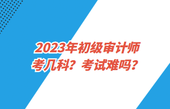 2023年初級審計(jì)師考幾科？考試難嗎？