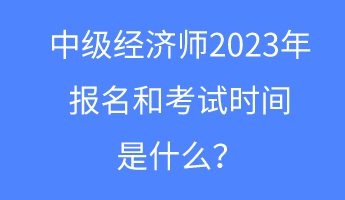 中級(jí)經(jīng)濟(jì)師2023年報(bào)名和考試時(shí)間是什么？