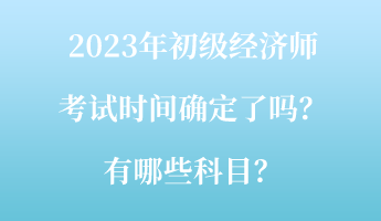 2023年初級(jí)經(jīng)濟(jì)師考試時(shí)間確定了嗎？有哪些科目？