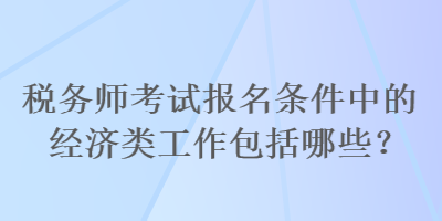 稅務(wù)師考試報(bào)名條件中的經(jīng)濟(jì)類工作包括哪些？