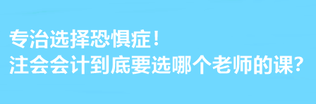 注會會計到底要選哪個老師的課？有選擇恐懼癥的必看！