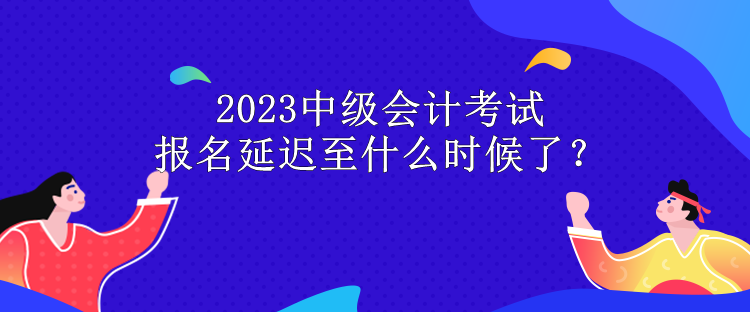 2023中級會計考試報名延遲至什么時候了？