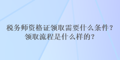 稅務(wù)師資格證領(lǐng)取需要什么條件？領(lǐng)取流程是什么樣的？