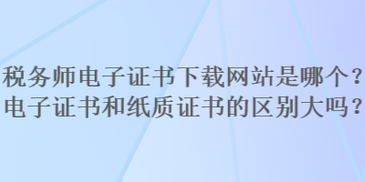 稅務師電子證書下載網(wǎng)站是哪個？電子證書和紙質(zhì)證書的區(qū)別大嗎？