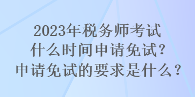 2023年稅務師考試什么時間申請免試？申請免試的要求是什么？