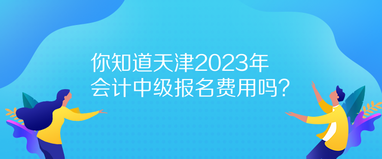 你知道天津2023年會計中級報名費用嗎？