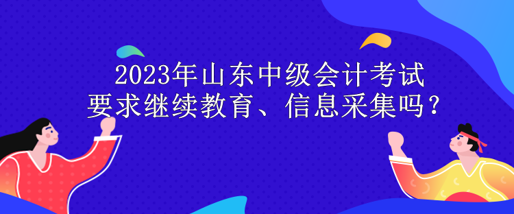 2023年山東中級會計考試要求繼續(xù)教育、信息采集嗎？