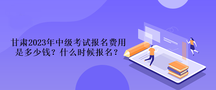 甘肅2023年中級(jí)考試報(bào)名費(fèi)用是多少錢？什么時(shí)候報(bào)名？