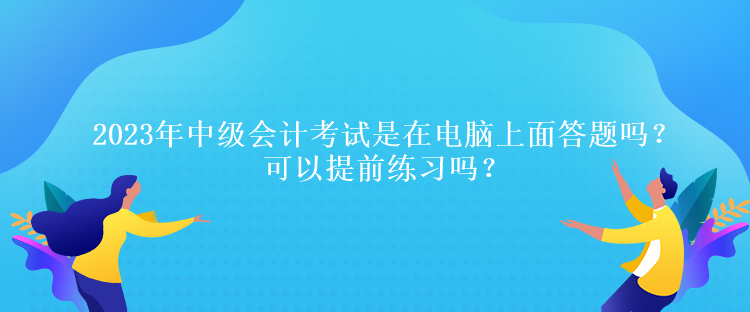 2023年中級會計考試是在電腦上面答題嗎？可以提前練習嗎？