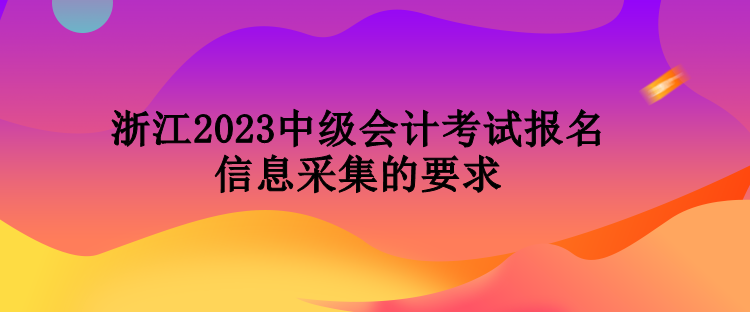 浙江2023中級會計(jì)考試報(bào)名信息采集的要求