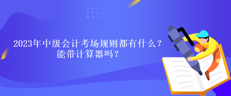 2023年中級會計考試考場規(guī)則都有什么？能帶計算器嗎？