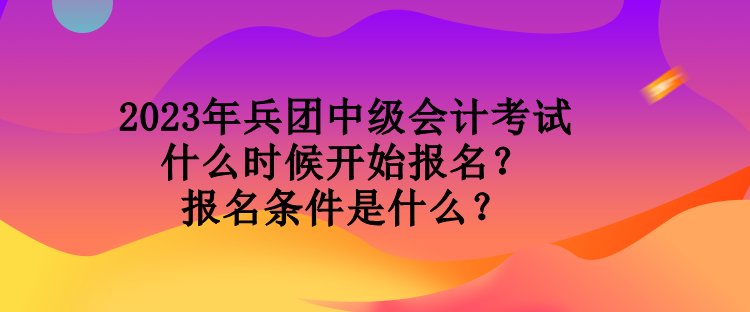 2023年兵團中級會計考試什么時候開始報名？報名條件是什么？