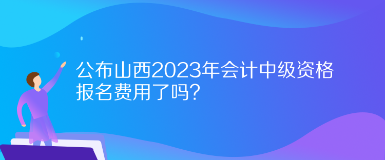 公布山西2023年會(huì)計(jì)中級(jí)資格報(bào)名費(fèi)用了嗎？