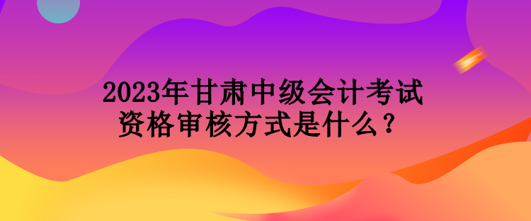 2023年甘肅中級(jí)會(huì)計(jì)考試資格審核方式是什么？