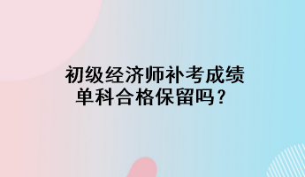 初級(jí)經(jīng)濟(jì)師補(bǔ)考成績(jī)單科合格保留嗎？