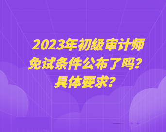 2023年初級審計師免試條件公布了嗎？具體要求？