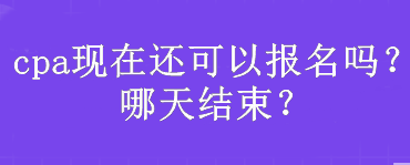 cpa現(xiàn)在還可以報(bào)名嗎？哪天結(jié)束？