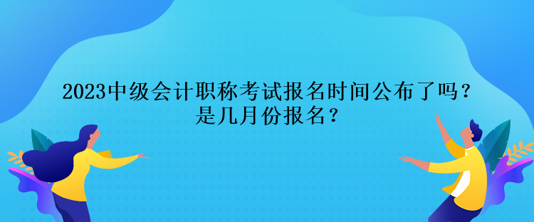 2023中級會計職稱考試報名時間公布了嗎？是幾月份報名？