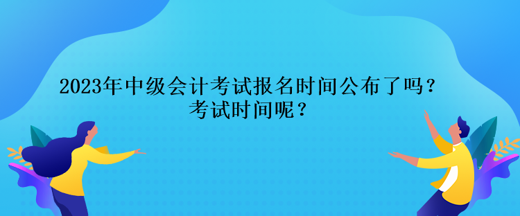 2023年中級會計考試報名時間公布了嗎？考試時間呢？