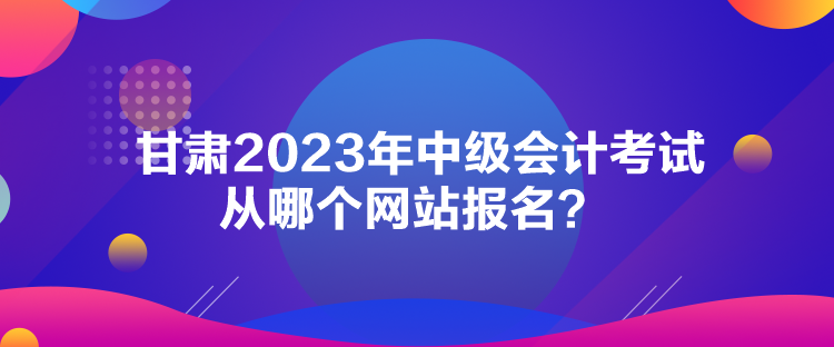 甘肅2023年中級(jí)會(huì)計(jì)考試從哪個(gè)網(wǎng)站報(bào)名？