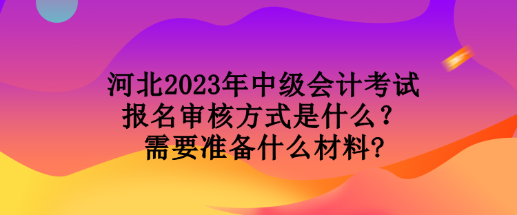 河北2023年中級(jí)會(huì)計(jì)考試報(bào)名審核方式是什么？需要準(zhǔn)備什么材料?