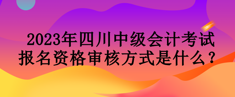 2023年四川中級會計考試報名資格審核方式是什么？