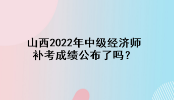 山西2022年中級經濟師補考成績公布了嗎？