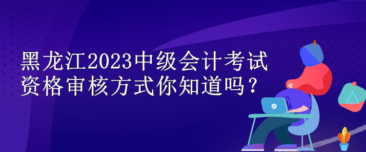 黑龍江2023中級(jí)會(huì)計(jì)考試資格審核方式你知道嗎？