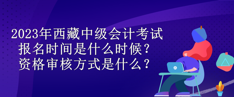 2023年西藏中級會計考試報名時間是什么時候？資格審核方式是什么？