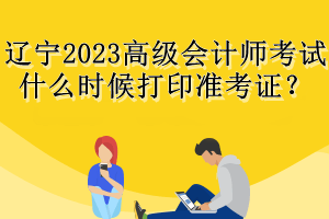 遼寧2023高級(jí)會(huì)計(jì)師考試什么時(shí)候打印準(zhǔn)考證？