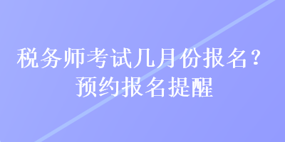 稅務(wù)師考試幾月份報(bào)名？預(yù)約報(bào)名提醒