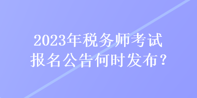 2023年稅務(wù)師考試報(bào)名公告何時(shí)發(fā)布？