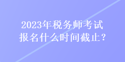 2023年稅務(wù)師考試報(bào)名什么時間截止？