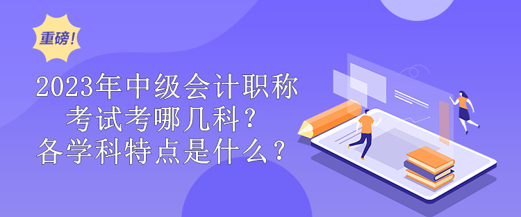 2023年中級會計職稱考試考哪幾科？各學(xué)科特點是什么？