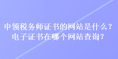 申領(lǐng)稅務(wù)師證書的網(wǎng)站是什么？電子證書在哪個(gè)網(wǎng)站查詢？