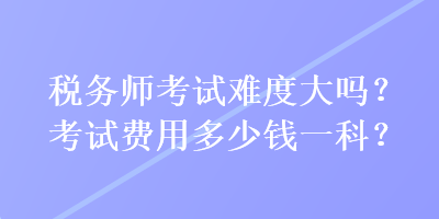 稅務(wù)師考試難度大嗎？考試費(fèi)用多少錢一科？