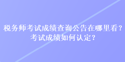 稅務(wù)師考試成績查詢公告在哪里看？考試成績?nèi)绾握J(rèn)定？