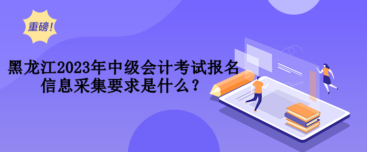 黑龍江2023年中級(jí)會(huì)計(jì)考試報(bào)名信息采集要求是什么？