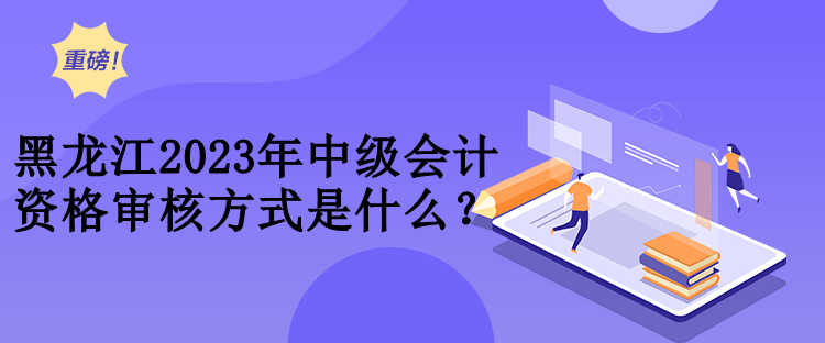 黑龍江2023年中級會計資格審核方式是什么？