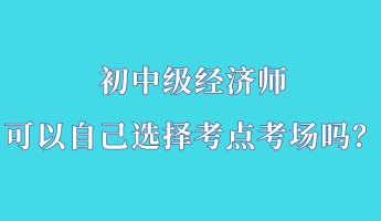 初中級經濟師可以自己選擇考點考場嗎？