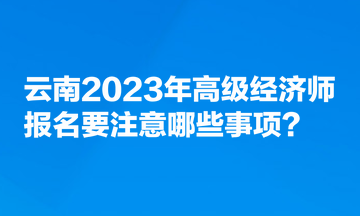 云南2023年高級經(jīng)濟(jì)師報名要注意哪些事項？