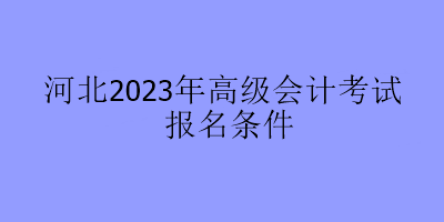 河北2023年高級(jí)會(huì)計(jì)考試報(bào)名條件