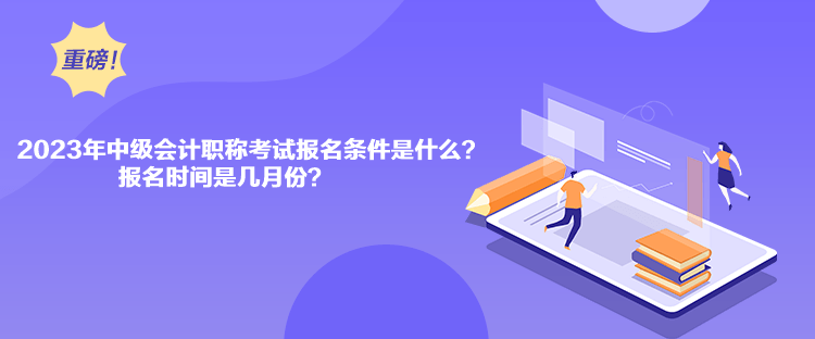 2023年中級會計職稱考試報名條件是什么？報名時間是幾月份？