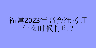 福建2023年高會(huì)準(zhǔn)考證什么時(shí)候打??？