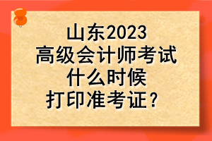 山東2023高級會計師考試什么時候打印準考證？