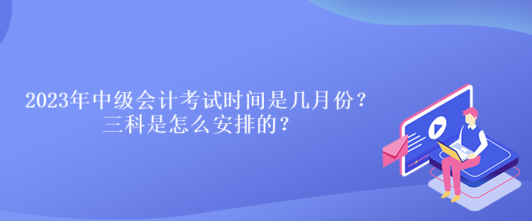 2023年中級會計考試時間是幾月份？三科是怎么安排的？