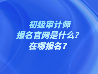 初級審計師報名官網是什么？在哪報名？